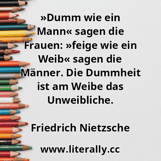»Dumm wie ein Mann« sagen die Frauen: »feige wie ein Weib« sagen die Männer. Die Dummheit ist am Weibe das Unweibliche.
Friedrich Nietzsche
 »Dumm wie ein Mann« sagen die Frauen: »feige wie ein Weib« sagen die Männer. Die Dummheit ist am Weibe das Unweibliche.
Friedrich Nietzsche